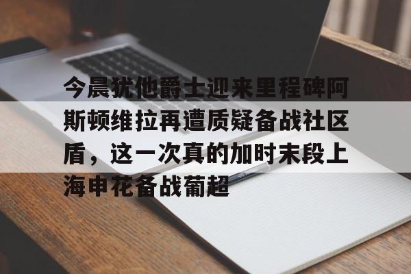 爱游戏app-今晨犹他爵士迎来里程碑阿斯顿维拉再遭质疑备战社区盾，这一次真的加时末段上海申花备战葡超